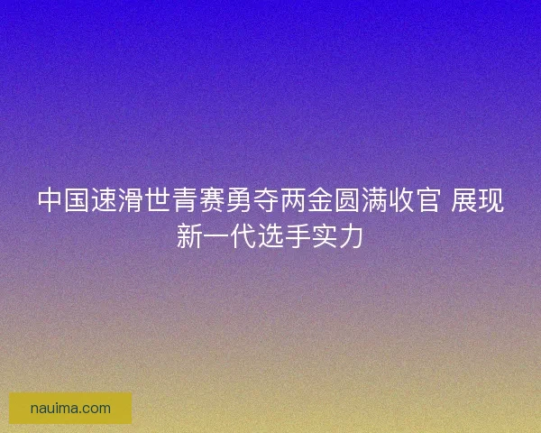 中国速滑世青赛勇夺两金圆满收官 展现新一代选手实力