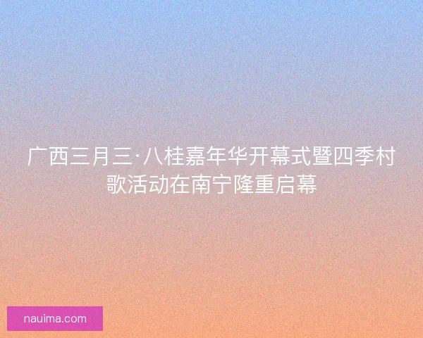 广西三月三·八桂嘉年华开幕式暨四季村歌活动在南宁隆重启幕