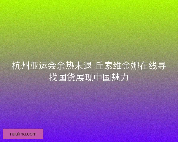 杭州亚运会余热未退 丘索维金娜在线寻找国货展现中国魅力