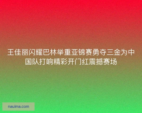 王佳丽闪耀巴林举重亚锦赛勇夺三金为中国队打响精彩开门红震撼赛场