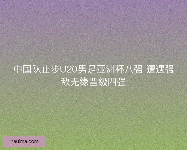 中国队止步U20男足亚洲杯八强 遭遇强敌无缘晋级四强