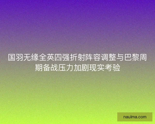 国羽无缘全英四强折射阵容调整与巴黎周期备战压力加剧现实考验