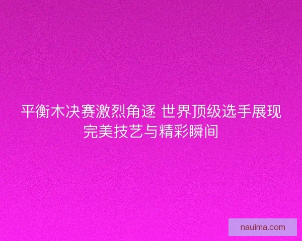 平衡木决赛激烈角逐 世界顶级选手展现完美技艺与精彩瞬间