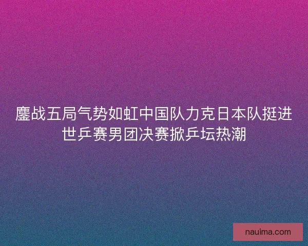 鏖战五局气势如虹中国队力克日本队挺进世乒赛男团决赛掀乒坛热潮