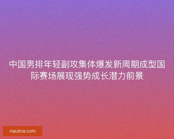 中国男排年轻副攻集体爆发新周期成型国际赛场展现强势成长潜力前景