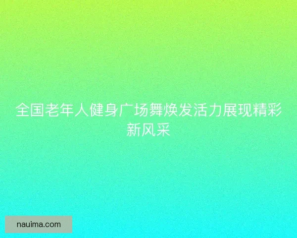 全国老年人健身广场舞焕发活力展现精彩新风采