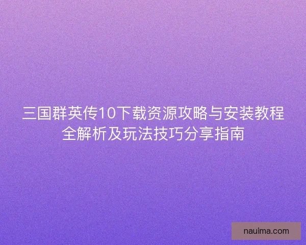 三国群英传10下载资源攻略与安装教程全解析及玩法技巧分享指南