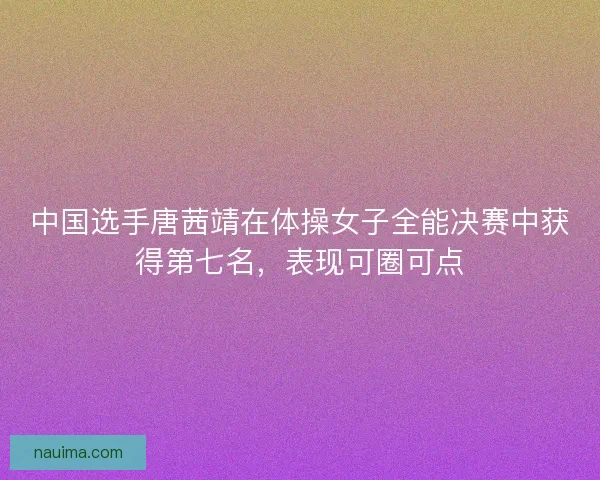 中国选手唐茜靖在体操女子全能决赛中获得第七名，表现可圈可点
